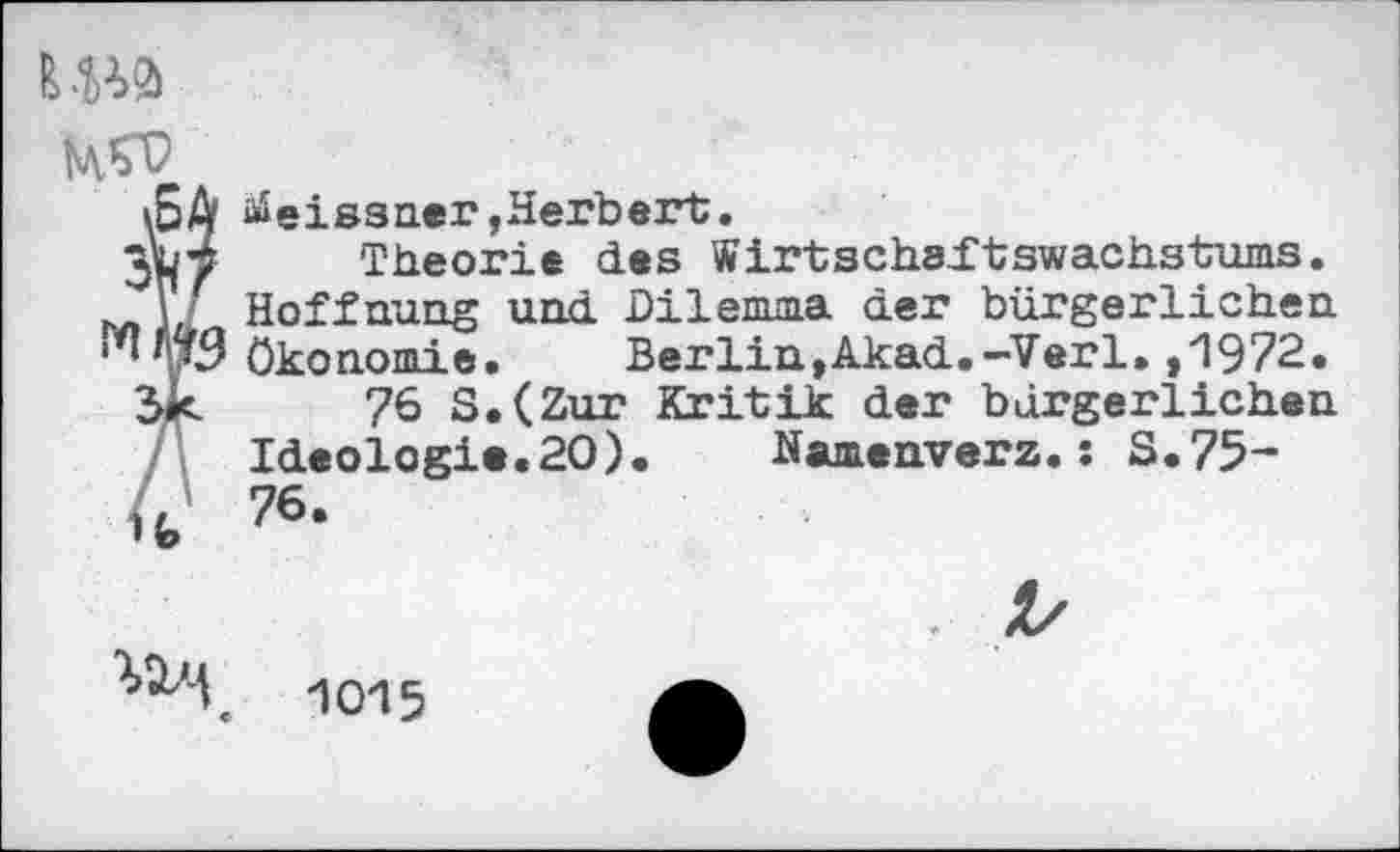 ﻿LWS

Meissner,Herbert.
Theorie des Wirtschaftswachstums. Hoffnung und Dilemma der bürgerlichen Ökonomie. Berlin,Akad.-Verl.,1972.
76 S.(Zur Kritik der bürgerlichen Ideologie.20). Namenverz.: S.75-76.
^'4	1015